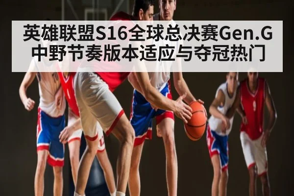 英雄联盟S16全球总决赛Gen.G中野节奏版本适应与夺冠热门